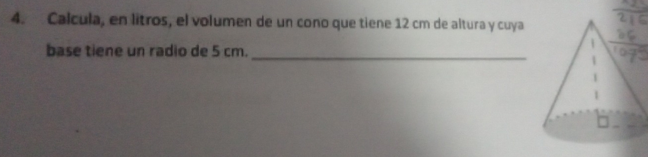 Calcula, en litros, el volumen de un cono que tiene 12 cm de altura y cuya 
base tiene un radio de 5 cm._