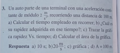 Un auto parte de una terminal con una aceleración con
tante de módulo 2 m/s^2  recorriendo una distancia de 100 m.
a) Calcular el tiempo empleado en recorrer; b) ¿Cuál es
su rapidez adquirida en ese tiempo?; c) Trazar la gráf-
ca rapidez Vs. tiempo; d) Calcular el área de la gráfica.
Respuesta a) 10 s; b) 20 m/s ; c) gráfica ; d) A=100m.