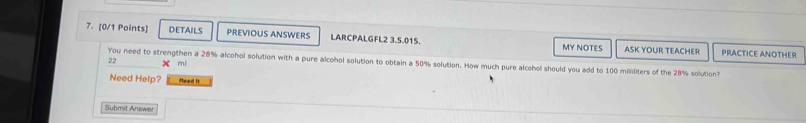 DETAILS PREVIOUS ANSWERS LARCPALGFL2 3.5.015. PRACTICE ANOTHER 
MY NOTES ASK YOUR TEACHER
22 mi
You need to strengthen a 28% alcohol solution with a pure alcohol solution to obtain a 50% solution. How much pure alcohol should you add to 100 milliliters of the 28% solution? 
Need Help? Read It 
Submit Answer