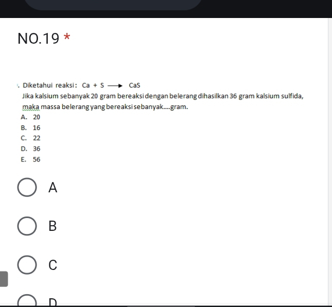 NO.19 *
Diketahui reaksi: Ca+S CaS
Jika kalsium sebanyak 20 gram bereaksi dengan belerang dihasilkan 36 gram kalsium sulfida,
maka massa belerang yang bereaksi sebanyak....gram.
A. 20
B. 16
C. 22
D. 36
E. 56
A
B
C
D