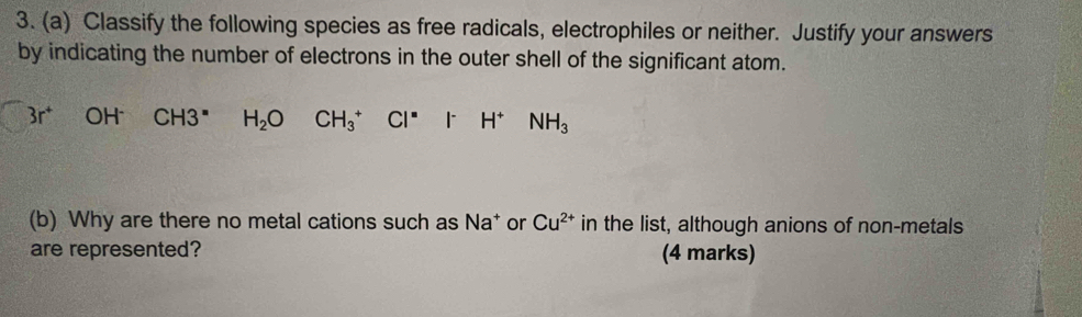 Classify the following species as free radicals, electrophiles or neither. Justify your answers 
by indicating the number of electrons in the outer shell of the significant atom.
3r^+ OH CH3^= H_2O CH_3^(+ CI^=) - ^circ  H^+ □  NH_3
(b) Why are there no metal cations such as Na* or Cu^(2+) in the list, although anions of non-metals 
are represented? (4 marks)