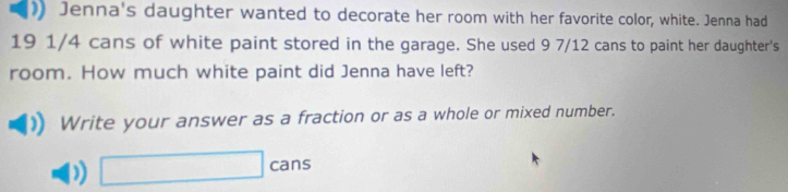 ) Jenna's daughter wanted to decorate her room with her favorite color, white. Jenna had
19 1/4 cans of white paint stored in the garage. She used 9 7/12 cans to paint her daughter's 
room. How much white paint did Jenna have left? 
Write your answer as a fraction or as a whole or mixed number. 
) □ cans