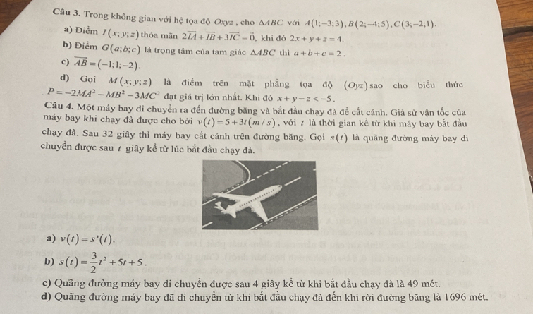 Trong không gian với hệ tọa độ Oxyz , cho △ ABC với A(1;-3;3), B(2;-4;5), C(3;-2;1).
a) Điểm I(x;y;z) thỏa mãn 2vector IA+vector IB+3vector IC=vector 0 , khi đó 2x+y+z=4.
b) Điểm G(a;b;c) là trọng tâm của tam giác △ ABC thì a+b+c=2.
c) overline AB=(-1;1;-2). 
d) Gọi M(x;y;z) là điểm trên mặt phẳng tọa độ (Oyz) sao cho biểu thức
P=-2MA^2-MB^2-3MC^2 đạt giá trị lớn nhất. Khi đó x+y-z . 
Câu 4. Một máy bay di chuyển ra đến đường băng và bắt đầu chạy đà đề cất cánh. Giả sử vận tốc của
máy bay khi chạy đà được cho bởi v(t)=5+3t(m/s) , với 7 là thời gian kề từ khi máy bay bắt đầu
chạy đà. Sau 32 giây thì máy bay cất cánh trên đường băng. Gọi s(t) là quãng đường máy bay di
chuyền được sau 1 giây kể từ lúc bắt đầu chạy đà.
a) v(t)=s'(t).
b) s(t)= 3/2 t^2+5t+5.
c) Quãng đường máy bay di chuyền được sau 4 giây kể từ khi bắt đầu chạy đà là 49 mét.
d) Quãng đường máy bay đã di chuyển từ khi bắt đầu chạy đà đến khi rời đường băng là 1696 mét.