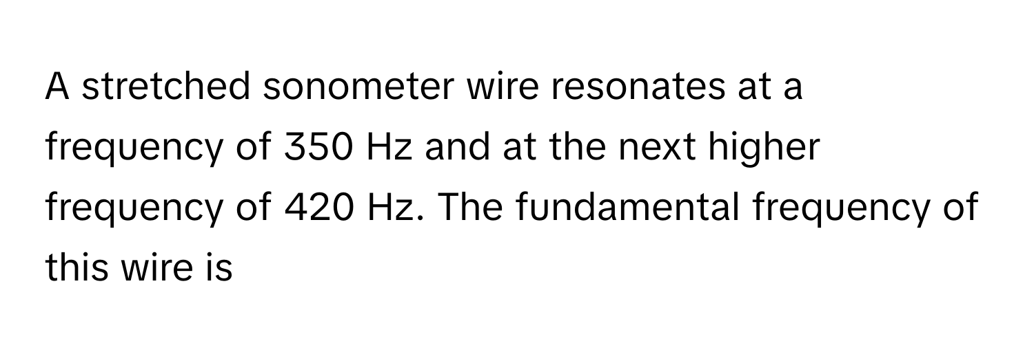 A stretched sonometer wire resonates at a frequency of 350 Hz and at the next higher frequency of 420 Hz. The fundamental frequency of this wire is