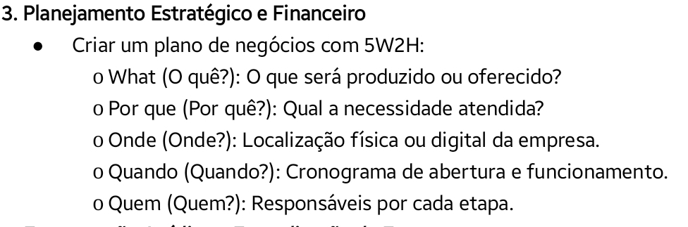 Planejamento Estratégico e Financeiro 
Criar um plano de negócios com 5W2H: 
o What (O quê?): O que será produzido ou oferecido? 
o Por que (Por quê?): Qual a necessidade atendida? 
o Onde (Onde?): Localização física ou digital da empresa. 
o Quando (Quando?): Cronograma de abertura e funcionamento. 
o Quem (Quem?): Responsáveis por cada etapa.