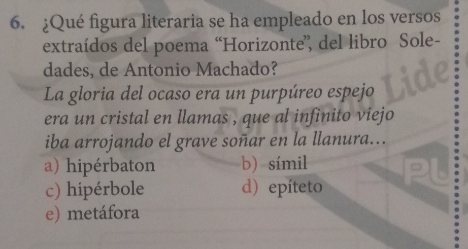 ¿Qué figura literaria se ha empleado en los versos
extraídos del poema “Horizonte”, del libro Sole-
dades, de Antonio Machado?
La gloria del ocaso era un purpúreo espejo
era un cristal en llamas , que al infinito viejo
iba arrojando el grave soñar en la llanura...
a) hipérbaton b) símil
c) hipérbole d) epíteto
e) metáfora