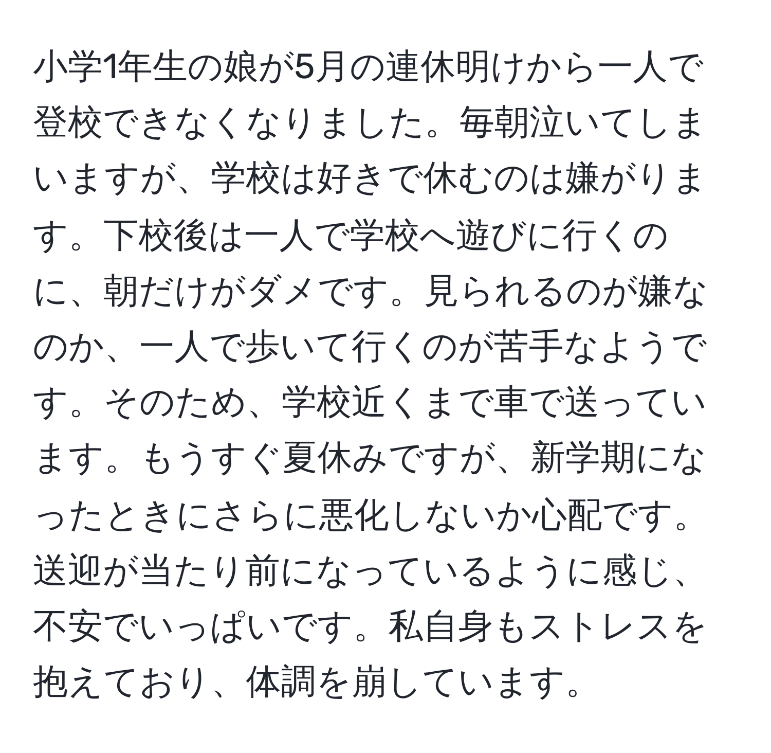 小学1年生の娘が5月の連休明けから一人で登校できなくなりました。毎朝泣いてしまいますが、学校は好きで休むのは嫌がります。下校後は一人で学校へ遊びに行くのに、朝だけがダメです。見られるのが嫌なのか、一人で歩いて行くのが苦手なようです。そのため、学校近くまで車で送っています。もうすぐ夏休みですが、新学期になったときにさらに悪化しないか心配です。送迎が当たり前になっているように感じ、不安でいっぱいです。私自身もストレスを抱えており、体調を崩しています。