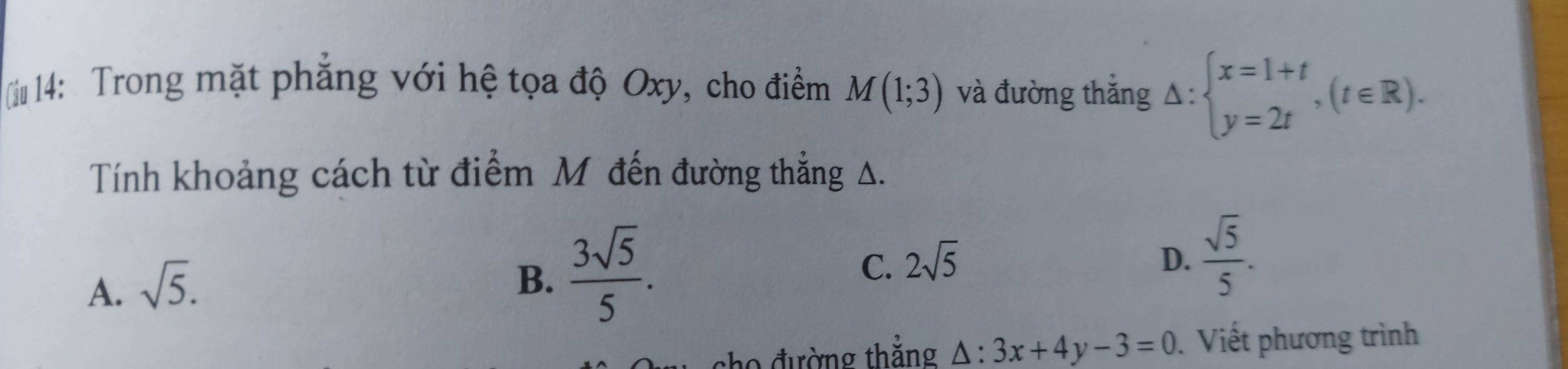 (iu 14: Trong mặt phẳng với hệ tọa độ Oxy, cho điểm M(1;3) và đường thắng △ :beginarrayl x=1+t y=2tendarray.  ,(t∈ R). 
Tính khoảng cách từ điểm Mỹ đến đường thẳng A.
A. sqrt(5).
B.  3sqrt(5)/5 .
C. 2sqrt(5) D.  sqrt(5)/5 . 
sho đường thẳng △ :3x+4y-3=0 Viết phương trình