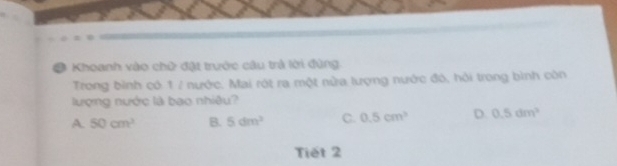 # Khoanh vào chữ đặt trước câu trả lời đùng
Trong bình có 1 / nước. Mai rót ra một nửa lượng nước đó, hỏi trong bình còn
lượng nước là bao nhiều?
A. 50cm^3 B. 5dm^3 C. 0.5cm^3 D. 0.5dm^2
Tiết 2