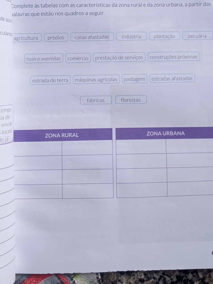 Complete as tabelas com as características da zona rural e da zona urbana, a partir das
balavras que estão nos quadros a seguir.
de apoir
culands
agricultura prédios casas afastadas indústria plantação pecuária
ruas e avenidas comércio prestação de serviços construções próximas
estrada de terra máquinas agrícolas pastagem estradas afastadas
fábricas florestas
tempo
ia de
enviar
loca
le já