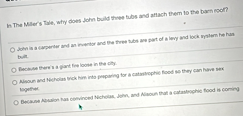 In The Miller's Tale, why does John build three tubs and attach them to the barn roof?
_
John is a carpenter and an inventor and the three tubs are part of a levy and lock system he has
built.
Because there's a giant fire loose in the city.
_
Alisoun and Nicholas trick him into preparing for a catastrophic flood so they can have sex
together.
Because Absalon has convinced Nicholas, John, and Alisoun that a catastrophic flood is coming