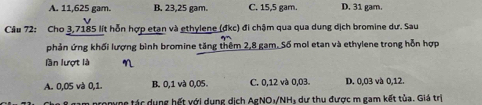 A. 11,625 gam. B. 23,25 gam. C. 15,5 gam. D. 31 gam.
Câu 72: Cho 3,7185 lít hỗn hợp etan và ethylene (đkc) đi chậm qua qua dung dịch bromine dư. Sau
phản ứng khối lượng bình bromine tăng thêm 2,8 gam. Số mol etan và ethylene trong hỗn hợp
lần lượt là
A. 0,05 và 0,1. B. 0,1 và 0,05. C. 0,12 và 0,03. D. 0,03 và 0,12.
pronyne tác dụng hết với dụng dịch AgNO₃/NH₃ dư thu được m gam kết tủa. Giá trị