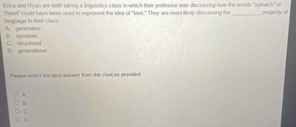 Erica and Ryan are both taking a linguistics class in which their professor was discussing how the words 'spinach' or
"heart" could have been used to represent the idea of “love.” They are most likely discussing the_ property of
language in their class.
A. generative
B. symbolic
C. structured
D. generational
Please select the best answer from the choices provided
A
B
C
D