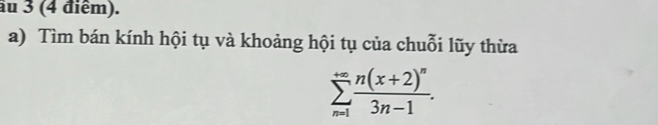 âu 3 (4 điểm). 
a) Tìm bán kính hội tụ và khoảng hội tụ của chuỗi lũy thừa
sumlimits _(n=1)^(+∈fty)frac n(x+2)^n3n-1.