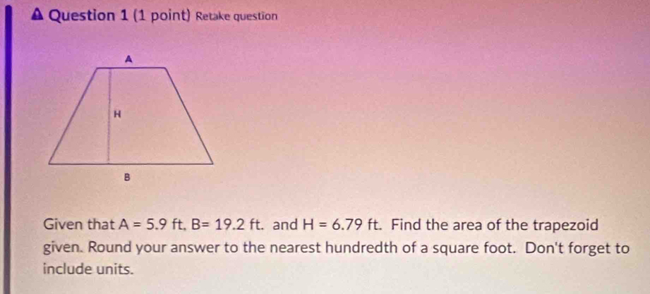 Retake question 
Given that A=5.9ft, B=19.2ft. and H=6.79ft. Find the area of the trapezoid 
given. Round your answer to the nearest hundredth of a square foot. Don't forget to 
include units.