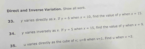 Direct and Inverse Variation. Show all work. 
33. y varies directly as x. If y=6 when x=10 , find the value of y when x=15. 
34. y varies inversely as x. If y=5 when x=15 , find the value of y when x=9. 
35. u varies directly as the cube of v; u=8 when v=1. Find u when v=2.