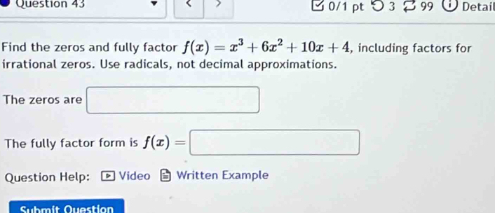 0/1 ptつ 3 99 Detail 
Find the zeros and fully factor f(x)=x^3+6x^2+10x+4 , including factors for 
irrational zeros. Use radicals, not decimal approximations. 
The zeros are 
The fully factor form is f(x)=
Question Help: Video Written Example 
Submit Question