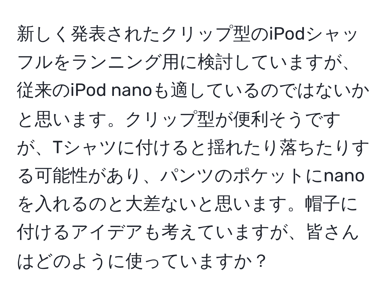 新しく発表されたクリップ型のiPodシャッフルをランニング用に検討していますが、従来のiPod nanoも適しているのではないかと思います。クリップ型が便利そうですが、Tシャツに付けると揺れたり落ちたりする可能性があり、パンツのポケットにnanoを入れるのと大差ないと思います。帽子に付けるアイデアも考えていますが、皆さんはどのように使っていますか？