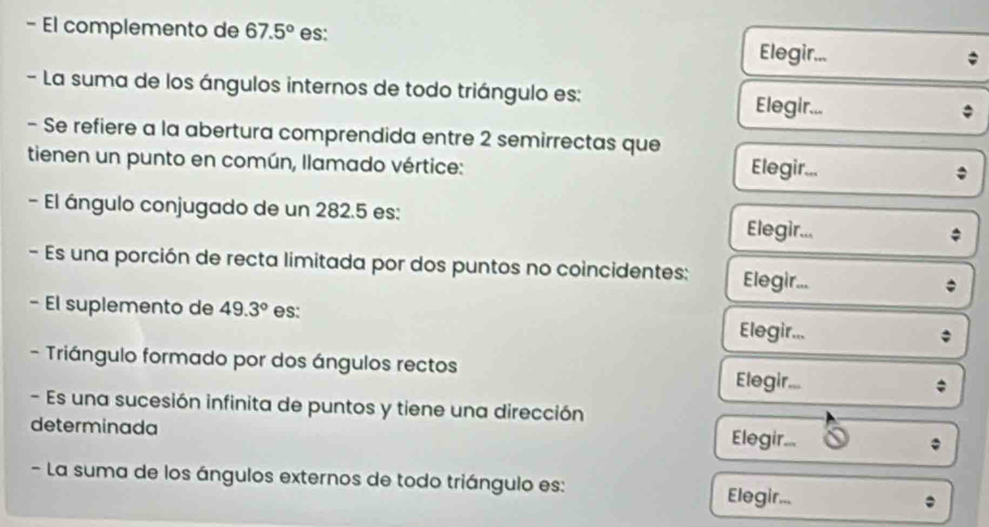 El complemento de 67.5° es: 
Elegir... 
- La suma de los ángulos internos de todo triángulo es: 
Elegir... 
- Se refiere a la abertura comprendida entre 2 semirrectas que 
tienen un punto en común, llamado vértice: Elegir... 
- El ángulo conjugado de un 282.5 es: Elegir... 
* 
- Es una porción de recta limitada por dos puntos no coincidentes: Elegir... 
- El suplemento de 49.3° es: Elegir... 

- Triángulo formado por dos ángulos rectos Elegir... 
- Es una sucesión infinita de puntos y tiene una dirección 
determinada Elegir... 
- La suma de los ángulos externos de todo triángulo es: Elegir...