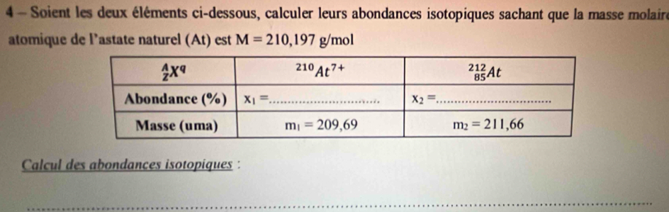 Soient les deux éléments ci-dessous, calculer leurs abondances isotopiques sachant que la masse molaire
atomique de Pastate naturel (At) est M=210,197g/mol
Calcul des abondances isotopiques :
_