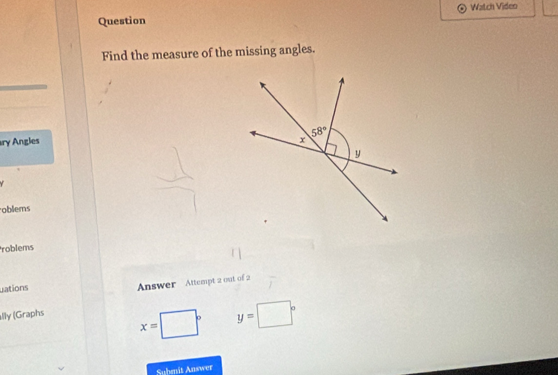 Watch Video
Question
Find the measure of the missing angles.
ry Angles 
V
oblems
roblems
uations
Answer Attempt 2 out of 2
lly (Graphs
x=
y=□°
Submit Answer