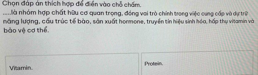 Chọn đáp án thích hợp để điền vào chỗ chấm. 
.....là nhóm hợp chất hữu cơ quan trọng, đóng vai trò chính trong việc cung cấp và dự trữ 
năng lượng, cấu trúc tế bào, sản xuất hormone, truyền tín hiệu sinh hóa, hấp thụ vitamin và 
bảo vệ cơ thể. 
Protein. 
Vitamin.