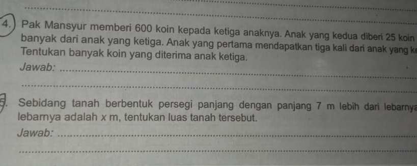 4.) Pak Mansyur memberi 600 koin kepada ketiga anaknya. Anak yang kedua diberi 25 koin 
banyak dari anak yang ketiga. Anak yang pertama mendapatkan tiga kali dari anak yang k 
Tentukan banyak koin yang diterima anak ketiga. 
Jawab:_ 
_ 
5. Sebidang tanah berbentuk persegi panjang dengan panjang 7 m lebih darì lebarnya 
lebarya adalah x m, tentukan luas tanah tersebut. 
Jawab:_ 
_