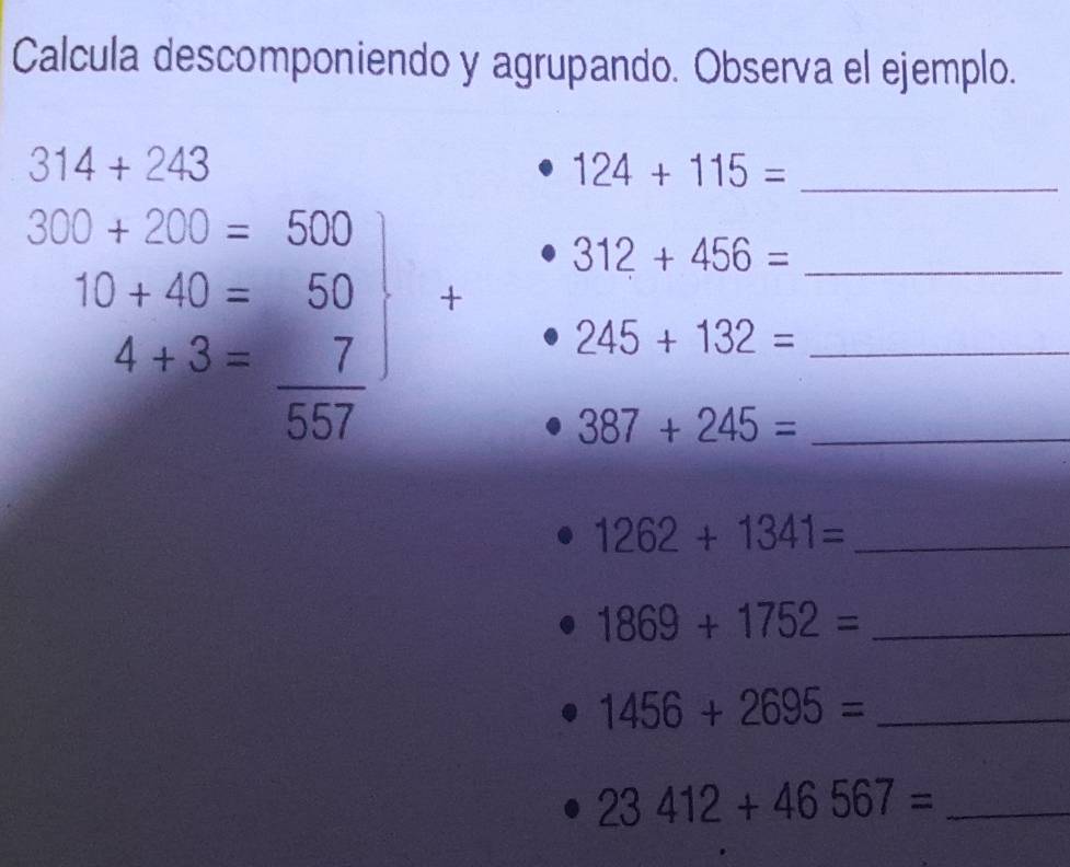 Calcula descomponiendo y agrupando. Observa el ejemplo.
314+243
_ 124+115=
312+456= _
.beginarrayr 300+200=500 10+40=50 4+3= 7/557 endarray +
245+132= _ 
_ 387+245=
1262+1341= _ 
_ 1869+1752=
1456+2695= _ 
_ 23412+46567=