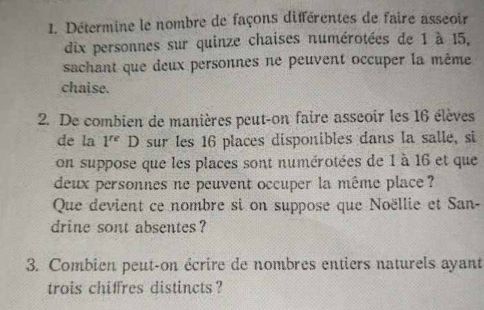 Détermine le nombre de façons différentes de faire asseoir 
dix personnes sur quinze chaises numérotées de 1 à 15, 
sachant que deux personnes ne peuvent occuper la même 
chaise. 
2. De combien de manières peut-on faire asseoir les 16 élèves 
de la 1^(re) D sur les 16 places disponibles dans la salle, si 
on suppose que les places sont numérotées de 1 à 16 et que 
deux personnes ne peuvent occuper la même place 
Que devient ce nombre si on suppose que Noëllie et San- 
drine sont absentes ? 
3. Combien peut-on écrire de nombres entiers naturels ayant 
trois chiffres distincts ?