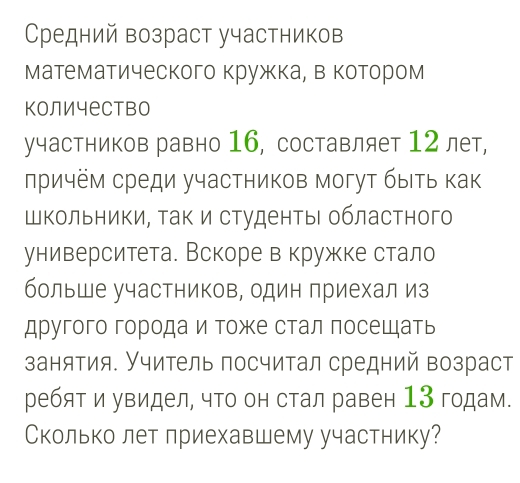 Средний возраст участников 
математического кружка, в котором 
количество 
участников равно 16, составляет 12 лет, 
лричём среди участников могут быιть как 
Школьники, ак и студенты областного 
университета. Вскоре в кружке стало 
больше участников, один приехал из 
другого городаи тоже стал посещать 
занятия. Учитель посчитал средний возраст 
ребят и увидел, что он стал равен 13 годам. 
Сколько лет лриехавшему участнику?