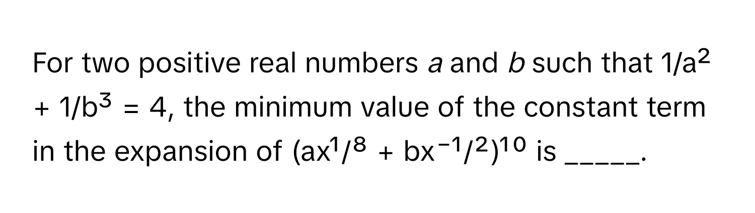 For two positive real numbers *a* and *b* such that 1/a² + 1/b³ = 4, the minimum value of the constant term in the expansion of (ax¹/⁸ + bx⁻¹/²)¹⁰ is _____.