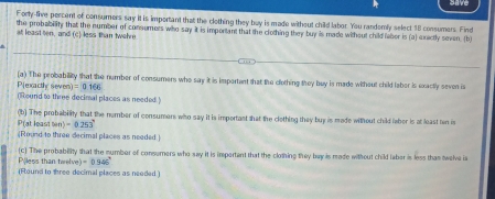 have 
Forty-five percent of consumers say it is important that the clothing they buy is made without child labor. You randemly select 18 consumers. Find 
the probability that the number of consumess who say it is important that the clothing they buy is made without child labor is (a) exactly seven, (b) 
at least ten, and (c) less than twelve 
Pjexacthe severs (a) The probability that the number of consumers who say it is important that the clothing they buy is made without child laber is exactly seven is
=0.166
(Round to three decimal places as needed ) 
P(at least h(a)=0.253° (b) The probability that the number of consumers who say it is important that the clothing they buy is made without child leher is at least ten is 
(Round to three decimal places as needed) 
(c) The probability that the number of consumers who say it is important that the clothing they bay is made without child laber is less than twelve is 
Piless than twelv ve)=0.946°
(Flound to three decimal places as needed )