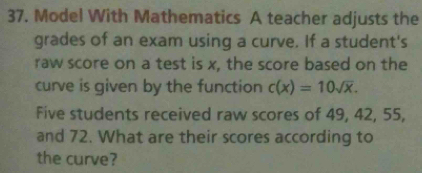 Model With Mathematics A teacher adjusts the 
grades of an exam using a curve. If a student's 
raw score on a test is x, the score based on the 
curve is given by the function c(x)=10sqrt(x). 
Five students received raw scores of 49, 42, 55, 
and 72. What are their scores according to 
the curve?