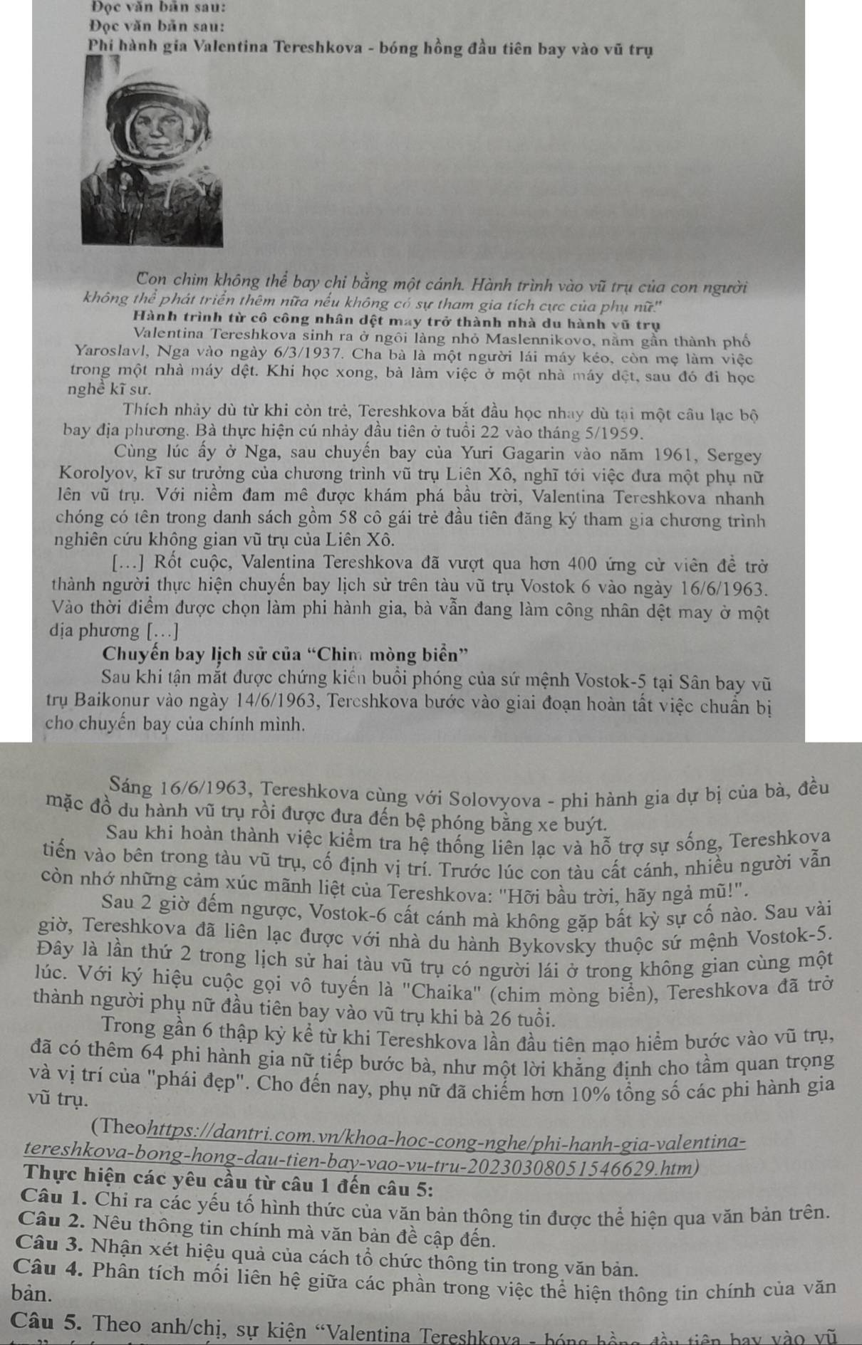 Đọc văn bản sau:
Đọc văn bản sau:
Phí hành gia Valentina Tereshkova - bóng hồng đầu tiên bay vào vũ trụ
Con chim không thể bay chi bằng một cánh. Hành trình vào vũ trụ của con người
không thể phát triển thêm nữa nếu không có sự tham gia tích cực của phụ nữ''
Hành trình từ cô công nhân dệt may trở thành nhà du hành vũ trụ
Valentina Tereshkova sinh ra ở ngôi làng nhỏ Maslennikovo, nằm gần thành phố
Yaroslavl, Nga vào ngày 6/3/1937. Cha bà là một người lái máy kéo, còn mẹ làm việc
trong một nhà máy dệt. Khi học xong, bà làm việc ở một nhà máy dệt, sau đó đi học
nghề kĩ sư.
Thích nhảy dù từ khi còn trẻ, Tereshkova bắt đầu học nhay dù tại một cầu lạc bộ
bay địa phương. Bà thực hiện cú nhảy đầu tiên ở tuổi 22 vào tháng 5/1959.
Cùng lúc ấy ở Nga, sau chuyến bay của Yuri Gagarin vào năm 1961, Sergey
Korolyov, kĩ sư trưởng của chương trình vũ trụ Liên Xô, nghĩ tới việc đưa một phụ nữ
lên vũ trụ. Với niềm đam mê được khám phá bầu trời, Valentina Tereshkova nhanh
chóng có tên trong danh sách gồm 58 cô gái trẻ đầu tiên đăng ký tham gia chương trình
nghiên cứu không gian vũ trụ của Liên Xô.
[...] Rốt cuộc, Valentina Tereshkova đã vượt qua hơn 400 ứng cử viên đề trờ
thành người thực hiện chuyển bay lịch sử trên tàu vũ trụ Vostok 6 vào ngày 16/6/1963.
Vào thời điểm được chọn làm phi hành gia, bà vẫn đang làm công nhân dệt may ở một
dịa phương […]
Chuyến bay lịch sử của “Chim mòng biển”
Sau khi tận mắt được chứng kiến buổi phóng của sứ mệnh Vostok-5 tại Sân bay vũ
trụ Baikonur vào ngày 14/6/1963, Tercshkova bước vào giai đoạn hoàn tất việc chuẩn bị
cho chuyến bay của chính mình.
Sáng 16/6/1963, Tereshkova cùng với Solovyova - phi hành gia dự bị của bà, đều
mặc đồ du hành vũ trụ rồi được đưa đến bệ phóng bằng xe buýt.
Sau khi hoàn thành việc kiểm tra hệ thống liên lạc và hỗ trợ sự sống, Tereshkova
tiến vào bên trong tàu vũ trụ, cố định vị trí. Trước lúc con tàu cất cánh, nhiều người vẫn
còn nhớ những cảm xúc mãnh liệt của Tereshkova: "Hỡi bầu trời, hãy ngả mũ!".
Sau 2 giờ đếm ngược, Vostok-6 cất cánh mà không gặp bất kỳ sự cố nào. Sau vài
giờ, Tereshkova đã liên lạc được với nhà du hành Bykovsky thuộc sứ mệnh Vostok-5.
Đây là lần thứ 2 trong lịch sử hai tàu vũ trụ có người lái ở trong không gian cùng một
lúc. Với ký hiệu cuộc gọi vô tuyến là ''Chaika'' (chim mòng biển), Tereshkova đã trở
thành người phụ nữ đầu tiên bay vào vũ trụ khi bà 26 tuổi.
Trong gần 6 thập kỳ kể từ khi Tereshkova lần đầu tiên mạo hiểm bước vào vũ trụ,
đã có thêm 64 phi hành gia nữ tiếp bước bà, như một lời khằng định cho tầm quan trọng
và vị trí của "phái đẹp". Cho đến nay, phụ nữ đã chiếm hơn 10% tổng số các phi hành gia
vũ trụ.
(Theohttps://dantri.com.vn/khoa-hoc-cong-nghe/phi-hanh-gia-valentina-
tereshkova-bong-hong-dau-tien-bay-vao-vu-tru-20230308051546629.htm)
Thực hiện các yêu cầu từ câu 1 đến câu 5:
Câu 1. Chỉ ra các yếu tố hình thức của văn bản thông tin được thể hiện qua văn bản trên.
Câu 2. Nêu thông tin chính mà văn bản đề cập đến.
Câu 3. Nhận xét hiệu quả của cách tổ chức thông tin trong văn bản.
Câu 4. Phân tích mối liên hệ giữa các phần trong việc thể hiện thông tin chính của văn
bản.
Câu 5. Theo anh/chị, sự kiện “Valentina Tereshkova - bóng hồng đầu tiên hay vào vũ