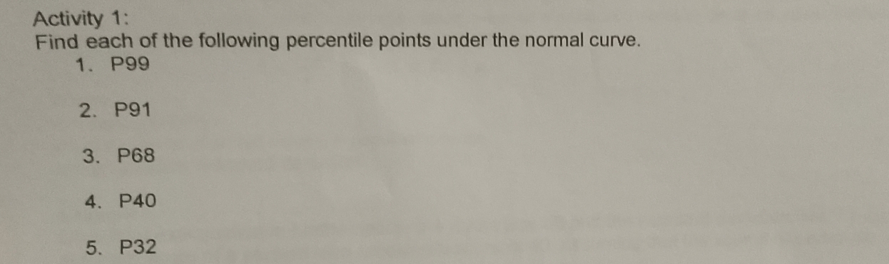 Activity 1: 
Find each of the following percentile points under the normal curve. 
1、 P99
2. P91
3. P68
4. P40
5. P32