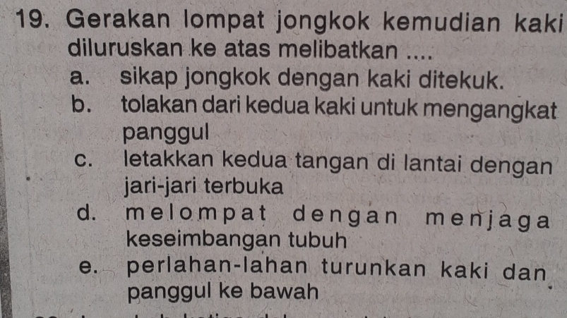 Gerakan lompat jongkok kemudian kaki
diluruskan ke atas melibatkan ....
a. sikap jongkok dengan kaki ditekuk.
b. tolakan dari kedua kaki untuk mengangkat
panggul
c. letakkan kedua tangan di lantai dengan
jari-jari terbuka
d. m e lo mpat de nɡan me nj ag a
keseimbangan tubuh
e. perlahan-lahan turunkan kaki dan
panggul ke bawah