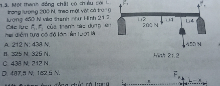 Một thanh đồng chất có chiều dài L, F, vector F
trọng lượng 200 N, treo một vật có trọng
lượng 450 N vào thanh như Hình 21.2.
Các lực vector F_1,vector F_2 của thanh tác dụng lên
hai điểm tựa có độ lớn lần lượt là
A. 212 N; 438 N.
B. 325 N; 325 N.
C. 438 N; 212 N.
D. 487,5 N; 162,5 N.
overline F_R
L-x
g đ ồ ng chất có trong