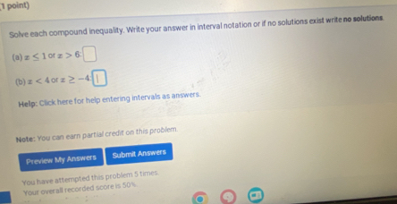 Solve each compound inequality. Write your answer in interval notation or if no solutions exist write no solutions 
(a) z≤ 1 0 x>6:□
(b) x<4orx≥ -4
Hellp: Click here for help entering intervals as answers. 
Note: You can earn partial credit on this problem 
Preview My Answers Submit Answers 
You have attempted this problem 5 times. 
Your overall recorded score is 50%