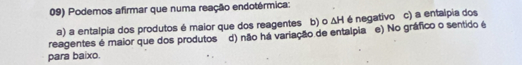 Podemos afirmar que numa reação endotérmica:
a) a entalpia dos produtos é maior que dos reagentes b) o △ H é negativo c) a entalpia dos
reagentes é maior que dos produtos d) não há variação de entalpia e) No gráfico o sentido é
para baixo.