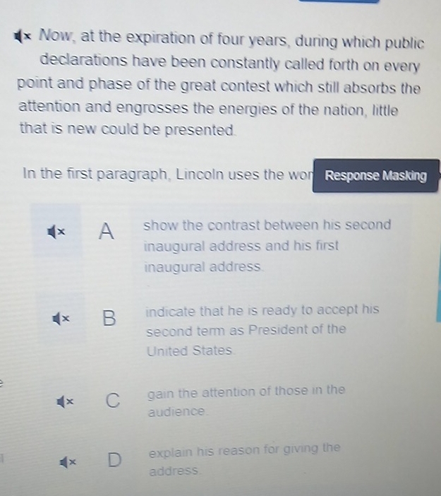 Now, at the expiration of four years, during which public 
declarations have been constantly called forth on every 
point and phase of the great contest which still absorbs the 
attention and engrosses the energies of the nation, little 
that is new could be presented. 
In the first paragraph, Lincoln uses the wor Response Masking 
× A show the contrast between his second 
inaugural address and his first 
inaugural address. 
x B indicate that he is ready to accept his 
second term as President of the 
United States.
x gain the attention of those in the 
audience. 
x explain his reason for giving the 
address.