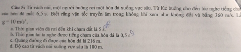 Từ vách núi, một người buông rơi một hòn đá xuống vực sâu. Từ lúc buông cho đến lúc nghe tiếng chạ
của hòn đá mất 6,5 s. Biết rằng vận tốc truyền âm trong không khí xem như không đổi và bằng 360 m/s. La
g=10m/s^2.
a. Thời gian viên đá rơi đến khi chạm đất là 5 s.
b. Thời gian tai ta nghe được tiếng chạm của hòn đá là 0,5 s
c. Quãng đường đi được của hòn đá là 216 m.
đ. Độ cao từ vách núi xuống vực sâu là 180 m.