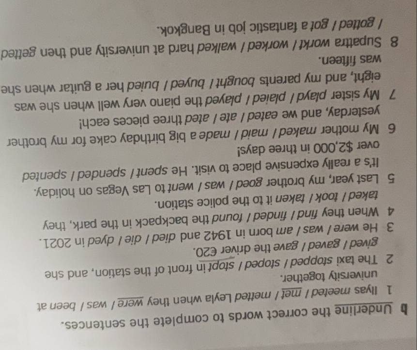 Underline the correct words to complete the sentences. 
1 Ilyas meeted / met / metted Leyla when they were / was / been at 
university together. 
2 The taxi stopped / stoped / stopt in front of the station, and she 
gived I gaved I gave the driver €20. 
3 He were I was / am born in 1942 and died / die I dyed in 2021. 
4 When they find I finded I found the backpack in the park, they 
taked / took I taken it to the police station. 
5 Last year, my brother goed / was / went to Las Vegas on holiday. 
It's a really expensive place to visit. He spent / spended / spented 
over $2,000 in three days! 
6 My mother maked I maid I made a big birthday cake for my brother 
yesterday, and we eated I ate I ated three pieces each! 
7 My sister playd / plaied / played the piano very well when she was 
eight, and my parents bought I buyed I buied her a guitar when she 
was fifteen. 
8 Supattra workt I worked / walked hard at university and then getted 
I gotted I got a fantastic job in Bangkok.