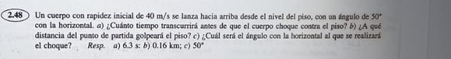 2.48 Un cuerpo con rapidez inicial de 40 m/s se lanza hacia arriba desde el nivel del piso, con un ángulo de 50°
con la horizontal. α) ¿Cuánto tiempo transcurrirá antes de que el cuerpo choque contra el piso? b) ¿A qué
distancia del punto de partida golpeará el piso? c) ¿Cuál será el ángulo con la horizontal al que se realizará
el choque? Resp. a) 6.3 s : b) 0.16 km; c) 50°