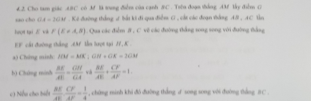 Cho tam giác ABC có M là trung điểm của cạnh BC. Trên đoạn thắng AM lấy điểm G 
sao cho GA=2GM. Kẻ đường thắng ư bắt ki đi qua điểm G , cất các đoạn thắng AB , AC lần 
lượt tại E và F(E!= A,B). Qua các điểm B , C vẽ các đường thắng song song với đường thắng
EF cất đường thắng AM lần lượt tại H, K. 
a) Chứng minh: HM=MK; GH+GK=2GM
b) Chứng minh  BE/AE = GH/GA  và  BE/AE + CF/AF =1. 
c) Nếu cho biết  BE/AE ·  CF/AF = 1/4  , chứng minh khi đó đường thắng ư song song với đường thắng BC.