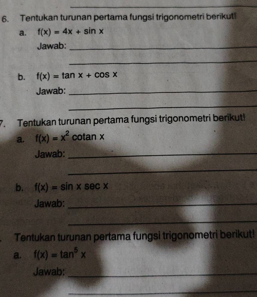 Tentukan turunan pertama fungsi trigonometri berikut! 
a. f(x)=4x+sin x
Jawab:_ 
_ 
b. f(x)=tan x+cos x
Jawab:_ 
_ 
7. Tentukan turunan pertama fungsi trigonometri berikut! 
a. f(x)=x^2 cotan x
Jawab:_ 
_ 
b. f(x)=sin xsec x
Jawab:_ 
_ 
Tentukan turunan pertama fungsi trigonometri berikut! 
a. f(x)=tan^5x
Jawab:_ 
_