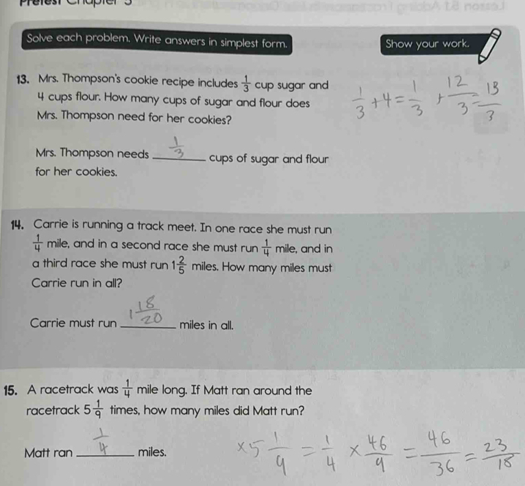 Pretest Chapt of 
Solve each problem. Write answers in simplest form. Show your work. 
13. Mrs. Thompson's cookie recipe includes  1/3  cup sugar and
4 cups flour. How many cups of sugar and flour does 
Mrs. Thompson need for her cookies? 
Mrs. Thompson needs _cups of sugar and flour 
for her cookies. 
14. Carrie is running a track meet. In one race she must run
 1/4  mile, and in a second race she must run  1/4 mile , and in 
a third race she must run 1 2/5 miles. . How many miles must 
Carrie run in all? 
Carrie must run _ miles in all. 
15. A racetrack was  1/4  mile long. If Matt ran around the 
racetrack 5 1/9  times, how many miles did Matt run? 
Matt ran _ miles.