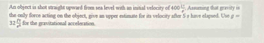 An object is shot straight upward from sea level with an initial velocity of 400 2^2/8  , Assuming that gravity is 
the only force acting on the object, give an upper estimate for its velocity after 5 s have elapsed. Use g=
32 ft/e^2 for the gravitational acceleration.