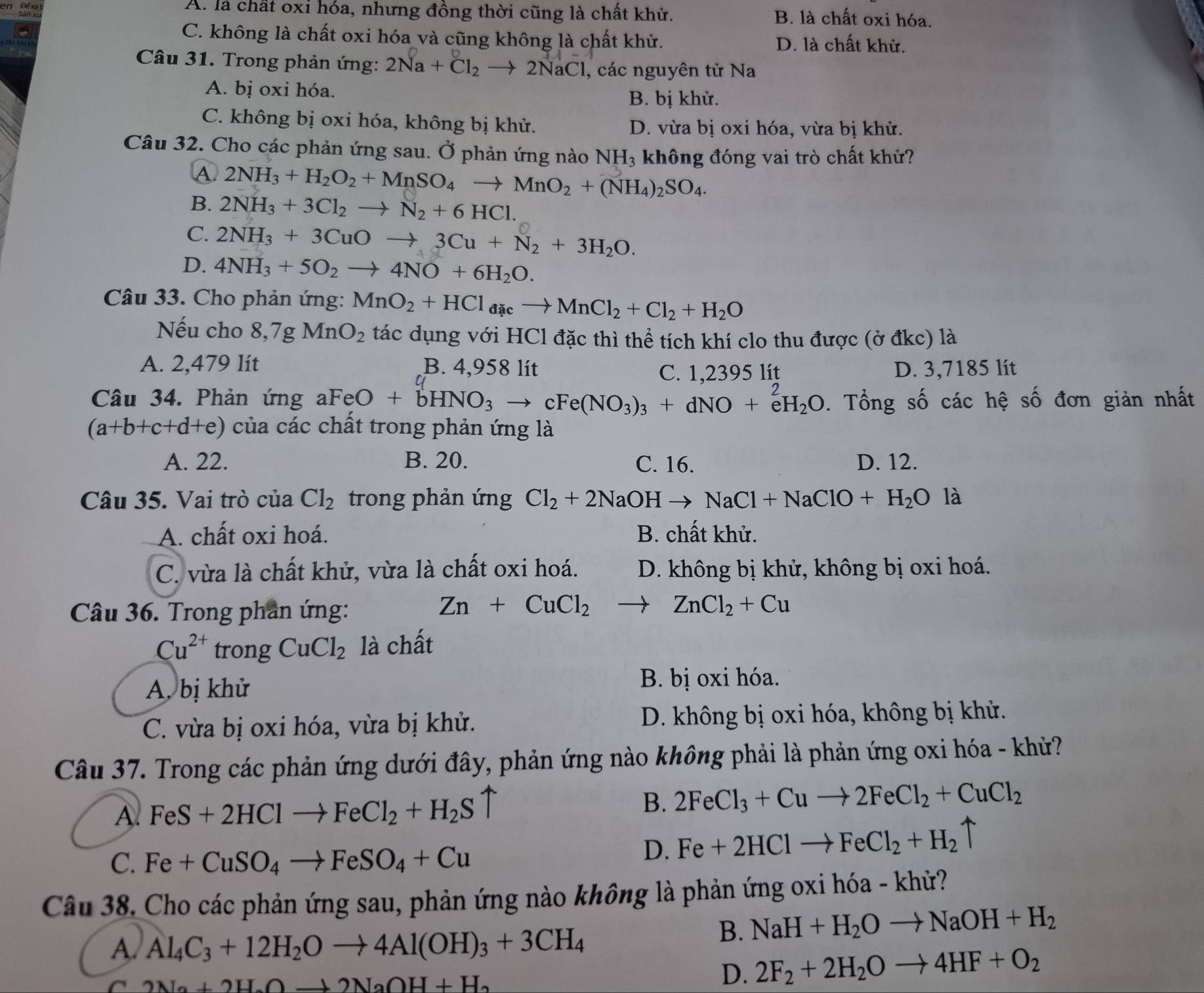 en Đé xa A. là chất oxỉ hóa, nhưng đồng thời cũng là chất khử. B. là chất oxi hóa.
C. không là chất oxi hóa và cũng không là chất khử. D. là chất khử.
Câu 31. Trong phản ứng: 2Na+Cl_2to 2NaCl , các nguyên tử Na
A. bị oxi hóa.
B. bị khử.
C. không bị oxi hóa, không bị khử. D. vừa bị oxi hóa, vừa bị khử.
Câu 32. Cho các phản ứng sau. Ở phản ứng nào  1 NH_3 , không đóng vai trò chất khử?
A 2NH_3+H_2O_2+MnSO_4to MnO_2+(NH_4)_2SO_4.
B. 2NH_3+3Cl_2to N_2+6HCl.
C. 2NH_3+3CuOto 3Cu+N_2+3H_2O.
D. 4NH_3+5O_2to 4NO+6H_2O.
Câu 33. Cho phản ứng: MnO_2+HCl_aacto MnCl_2+Cl_2+H_2O
Nếu cho 8,7gMnO_2 tác dụng với HCl đặc thì thể tích khí clo thu được (ở đkc) là
A. 2,479 lít B. 4,958 lít D. 3,7185 lít
C
C. 1,2395 lít
Câu 34. Phản ứng aFeO +bHNO_3to cFe(NO_3)_3+dNO+e^2H_2O. Tổng số các hệ số đơn giản nhất
(a+b+c+d+e) của các chất trong phản ứng là
A. 22. B. 20. C. 16. D. 12.
Câu 35. Vai trò của Cl_2 trong phản ứng Cl_2+2NaOHto NaCl+NaClO+H_2O là
A. chất oxi hoá. B. chất khử.
C. vừa là chất khử, vừa là chất oxi hoá. D. không bị khử, không bị oxi hoá.
Câu 36. Trong phân ứng:
Zn+CuCl_2 to ZnCl_2+Cu
Cu^(2+) trong CuCl_2 là chất
A. bị khử
B. bị oxi hóa.
C. vừa bị oxi hóa, vừa bị khử. D. không bị oxi hóa, không bị khử.
Câu 37. Trong các phản ứng dưới đây, phản ứng nào không phải là phản ứng oxi hóa - khử?
A. FeS+2HClto FeCl_2+H_2S
B. 2FeCl_3+Cuto 2FeCl_2+CuCl_2
C. Fe+CuSO_4to FeSO_4+Cu
D. Fe+2HClto FeCl_2+H_2uparrow
Câu 38. Cho các phản ứng sau, phản ứng nào không là phản ứng oxi hóa - khử?
A. Al_4C_3+12H_2Oto 4Al(OH)_3+3CH_4
B. NaH+H_2Oto NaOH+H_2
C 2Na+2H_2Oto 2NaOH+H_2
D. 2F_2+2H_2Oto 4HF+O_2