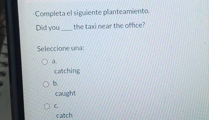 Completa el siguiente planteamiento.
Did you_ the taxi near the office?
Seleccione una:
a.
catching
b.
caught
C.
catch