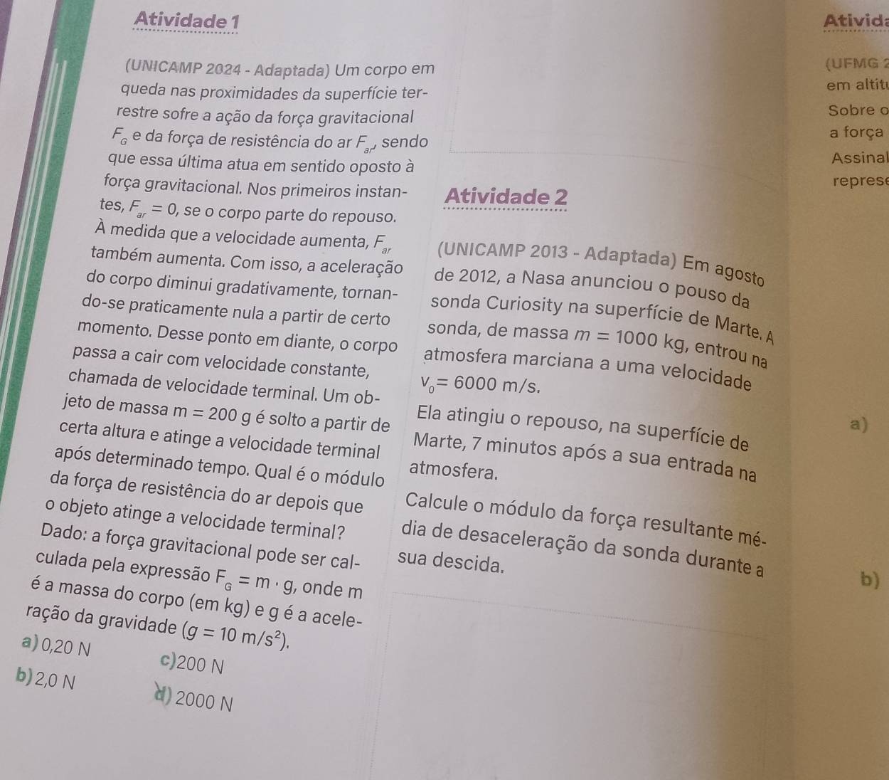 Atividade 1 Ativida
(UNICAMP 2024 - Adaptada) Um corpo em (UFMG 2
queda nas proximidades da superfície ter- em altit
restre sofre a ação da força gravitacional Sobre o
F_G e da força de resistência do ar F_al sendo a força
que essa última atua em sentido oposto à Assinal
repres
força gravitacional. Nos primeiros instan- Atividade 2
tes, F_ar=0 , se o corpo parte do repouso.
À medida que a velocidade aumenta, F_ar (UNICAMP 2013 - Adaptada) Em agosto
também aumenta. Com isso, a aceleração de 2012, a Nasa anunciou o pouso da
do corpo diminui gradativamente, tornan- sonda Curiosity na superfície de Marte A
do-se praticamente nula a partir de certo sonda, de massa m=1000kg , entrou na
momento. Desse ponto em diante, o corpo atmosfera marciana a uma velocidade
passa a cair com velocidade constante, v_0=6000m/s.
chamada de velocidade terminal. Um ob- Ela atingiu o repouso, na superfície de
a)
jeto de massa m=200g é solto a partir de Marte, 7 minutos após a sua entrada na
certa altura e atinge a velocidade terminal
após determinado tempo. Qual é o módulo atmosfera.
da força de resistência do ar depois que  Calcule o módulo da força resultante mé-
o objeto atinge a velocidade terminal? dia de desaceleração da sonda durante a
Dado: a força gravitacional pode ser cal- sua descida.
culada pela expressão F_G=m· g , onde m
b)
é a massa do corpo (em kg) e g é a acele-
ração da gravidade (g=10m/s^2).
a) 0,20 N c)200 N
b) 2,0 N d) 2000 N